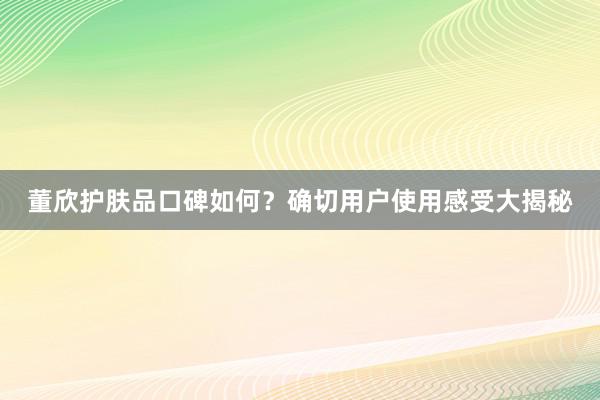 董欣护肤品口碑如何？确切用户使用感受大揭秘